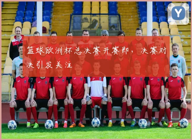 篮球欧洲杯总决赛开赛即，决赛对决引发关注