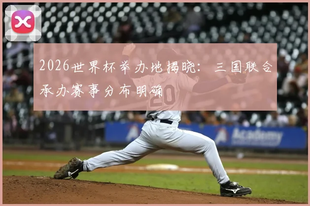 2026世界杯举办地揭晓：三国联合承办赛事分布明确