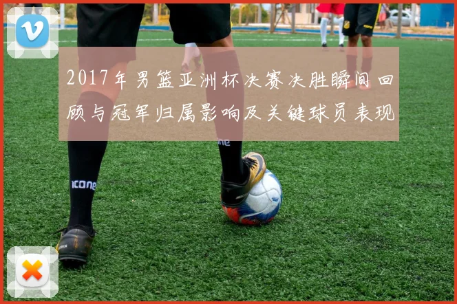 2017年男篮亚洲杯决赛决胜瞬间回顾与冠军归属影响及关键球员表现