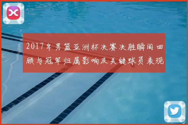 2017年男篮亚洲杯决赛决胜瞬间回顾与冠军归属影响及关键球员表现