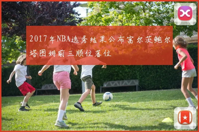 2017年NBA选秀结果公布富尔茨鲍尔塔图姆前三顺位落位