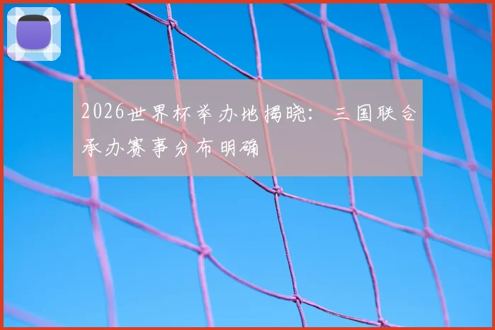 2026世界杯举办地揭晓：三国联合承办赛事分布明确