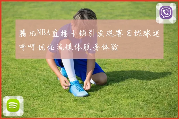 腾讯NBA直播卡顿引发观赛困扰球迷呼吁优化流媒体服务体验