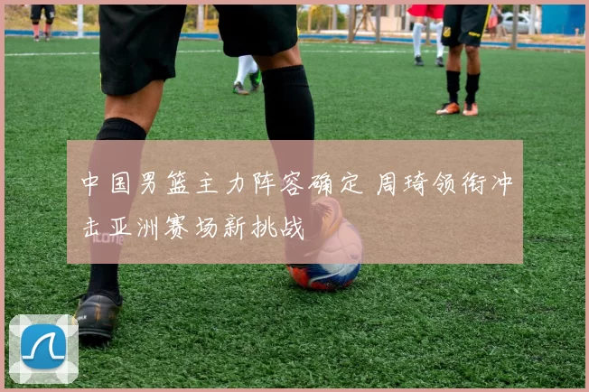 中国男篮主力阵容确定 周琦领衔冲击亚洲赛场新挑战