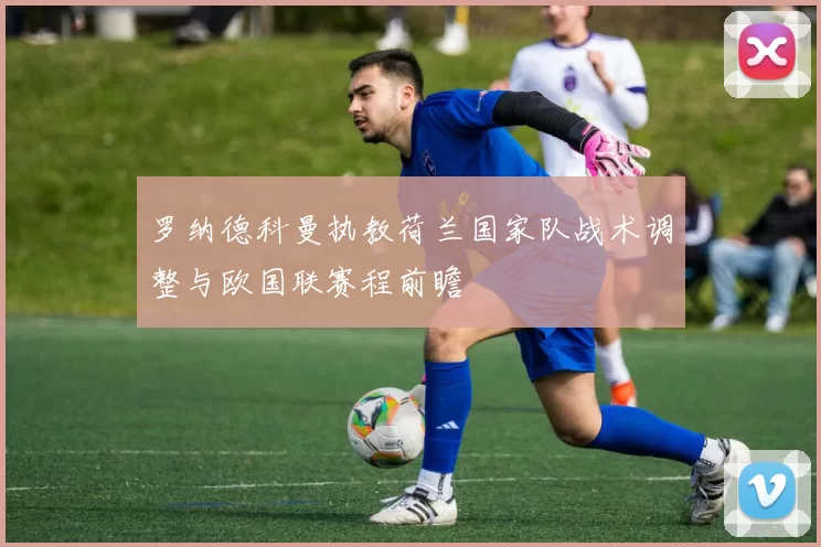 罗纳德科曼执教荷兰国家队战术调整与欧国联赛程前瞻