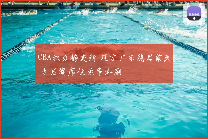 CBA积分榜更新 辽宁广东稳居前列 季后赛席位竞争加剧