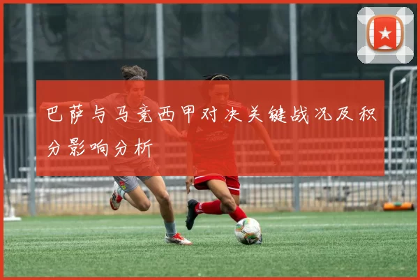 巴萨与马竞西甲对决关键战况及积分影响分析