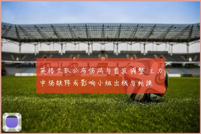 英格兰队公布伤病与首发调整 主力中场缺阵或影响小组出线与轮换
