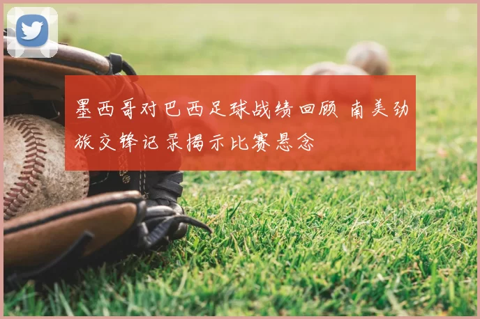 墨西哥对巴西足球战绩回顾 南美劲旅交锋记录揭示比赛悬念