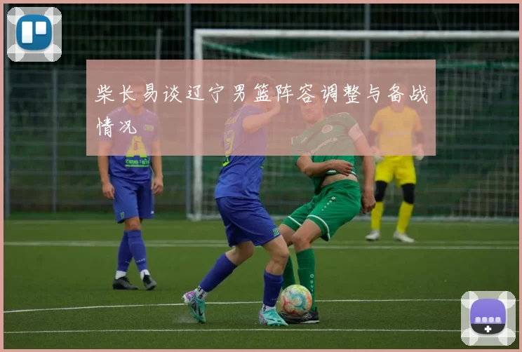 柴长易谈辽宁男篮阵容调整与备战情况