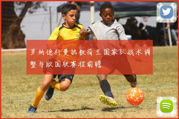 罗纳德科曼执教荷兰国家队战术调整与欧国联赛程前瞻