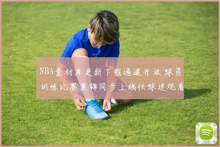 NBA素材库更新下载通道开放 球员训练比赛集锦同步上线供球迷观看