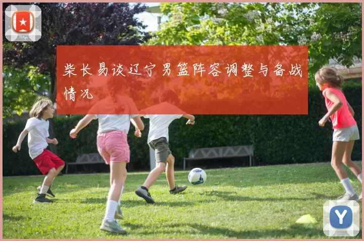 柴长易谈辽宁男篮阵容调整与备战情况