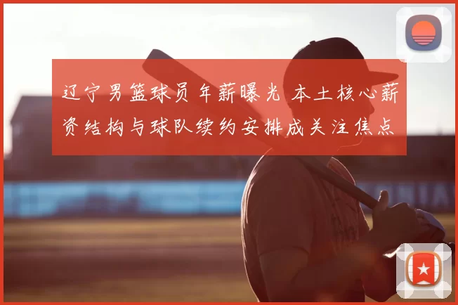 辽宁男篮球员年薪曝光 本土核心薪资结构与球队续约安排成关注焦点
