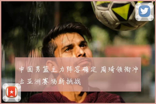 中国男篮主力阵容确定 周琦领衔冲击亚洲赛场新挑战