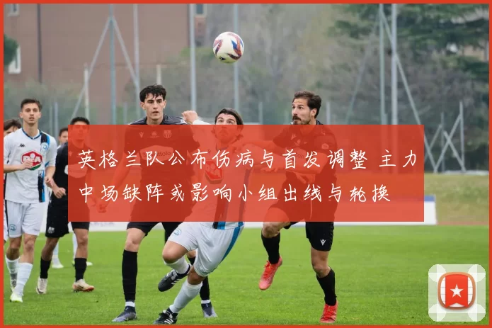 英格兰队公布伤病与首发调整 主力中场缺阵或影响小组出线与轮换