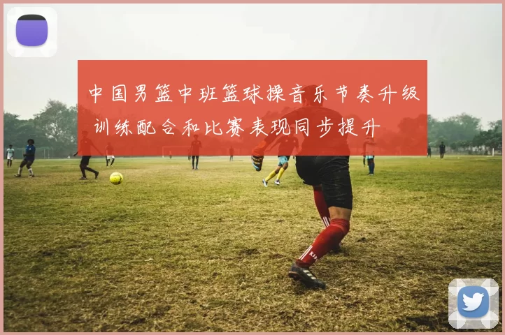 中国男篮中班篮球操音乐节奏升级 训练配合和比赛表现同步提升