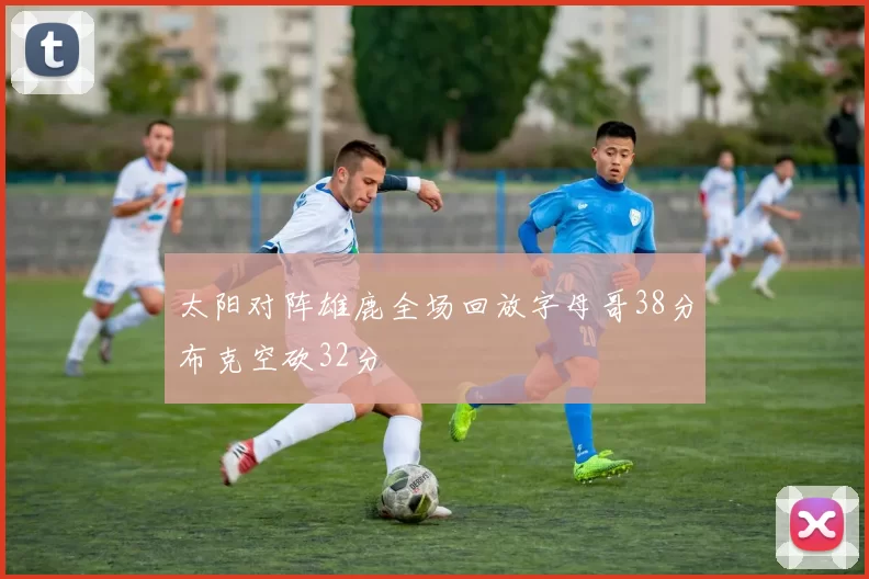 太阳对阵雄鹿全场回放字母哥38分布克空砍32分