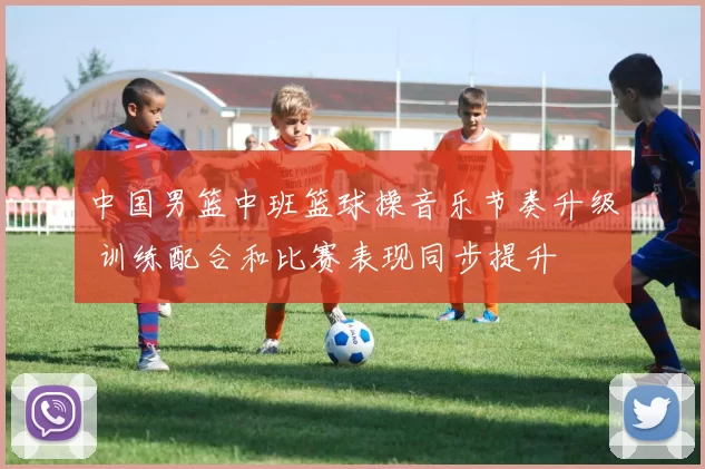 中国男篮中班篮球操音乐节奏升级 训练配合和比赛表现同步提升