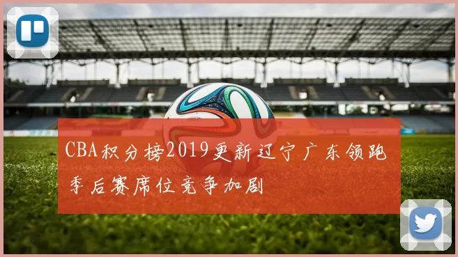 CBA积分榜2019更新辽宁广东领跑 季后赛席位竞争加剧
