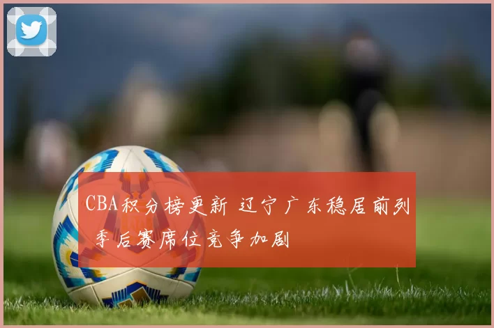 CBA积分榜更新 辽宁广东稳居前列 季后赛席位竞争加剧