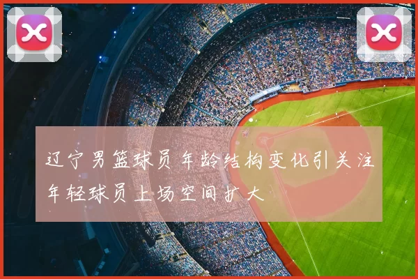 辽宁男篮球员年龄结构变化引关注年轻球员上场空间扩大